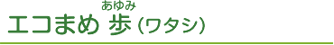 エコまめ 歩（ワタシ）