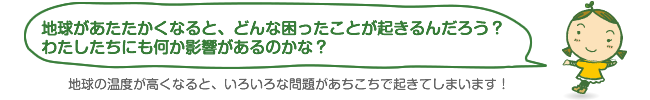 地球があたたかくなると、どんな困ったことが起きるんだろう?わたしたちにも何か影響があるのかな? 地球があたたかくなると、どんな困ったことが起きるんだろう?わたしたちにも何か影響があるのかな?