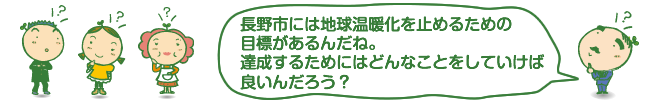 長野市には地球温暖化を止めるための目標があるんだね。達成するためにはどんなことをしていけば良いんだろう？