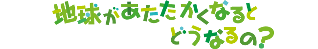 地球があたたかくなるとどうなるの? 地球があたたかくなるとどうなるの?